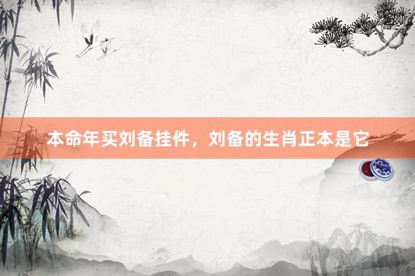 本命年买刘备挂件，刘备的生肖正本是它