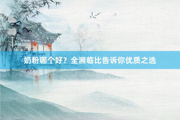 奶粉哪个好？全濒临比告诉你优质之选